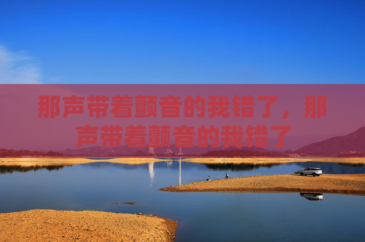 那声带着颤音的我错了,那声带着颤音的我错了 那声带着颤音的我错了,那声带着颤音的我错了