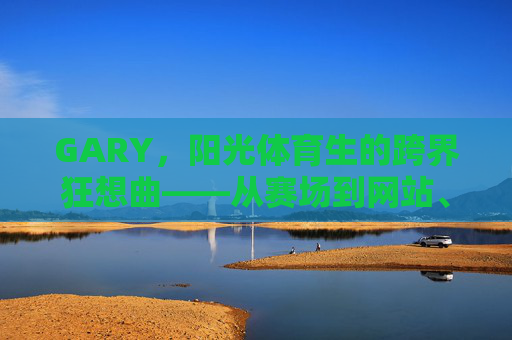 GARY,阳光体育生的跨界狂想曲——从赛场到网站、MV与数字浪潮,GARY,阳光体育生的跨界狂想曲——从赛场到数字浪潮 GARY,阳光体育生的跨界狂想曲——从赛场到网站、MV与数字浪潮,GARY,阳光体育生的跨界狂想曲——从赛场到数字浪潮