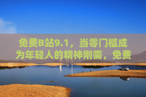 免费B站9.1，当零门槛成为年轻人的精神刚需，免费B站9.1，零门槛成年轻人精神刚需