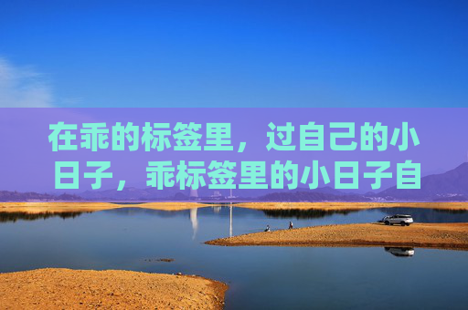 在乖的标签里,过自己的小日子,乖标签里的小日子自洽 在乖的标签里,过自己的小日子,乖标签里的小日子自洽
