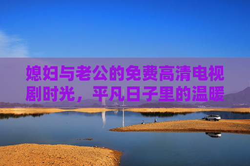 媳妇与老公的免费高清电视剧时光,平凡日子里的温暖陪伴,夫妻免费高清剧时光,平凡日子里的温暖陪伴 媳妇与老公的免费高清电视剧时光,平凡日子里的温暖陪伴,夫妻免费高清剧时光,平凡日子里的温暖陪伴