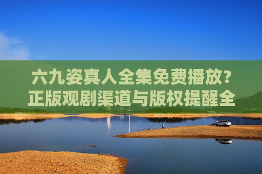 六九姿真人全集免费播放?正版观剧渠道与版权提醒全解析,六九姿真人全集,正版观剧渠道与版权提醒全解析 六九姿真人全集免费播放?正版观剧渠道与版权提醒全解析,六九姿真人全集,正版观剧渠道与版权提醒全解析