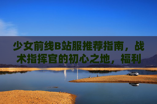 少女前线B站服推荐指南,战术指挥官的初心之地,福利与情怀双重奏!少女前线B站服,战术指挥官的初心之地,福利情怀双重奏 少女前线B站服推荐指南,战术指挥官的初心之地,福利与情怀双重奏!少女前线B站服,战术指挥官的初心之地,福利情怀双重奏