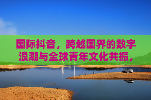 国际抖音,跨越国界的数字浪潮与全球青年文化共振,跨越国界的数字浪潮,国际抖音与全球青年文化共振 国际抖音,跨越国界的数字浪潮与全球青年文化共振,跨越国界的数字浪潮,国际抖音与全球青年文化共振