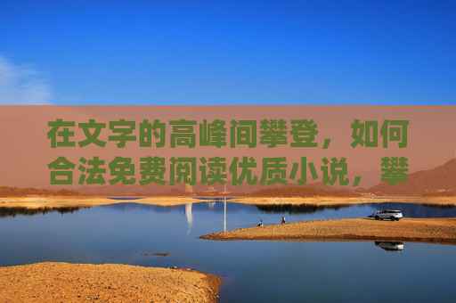 在文字的高峰间攀登,如何合法免费阅读优质小说,攀登文字高峰,合法免费读优质小说 在文字的高峰间攀登,如何合法免费阅读优质小说,攀登文字高峰,合法免费读优质小说