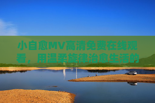 小自愈MV高清免费在线观看,用温柔旋律治愈生活的疲惫,小自愈MV,温柔旋律治愈生活疲惫 小自愈MV高清免费在线观看,用温柔旋律治愈生活的疲惫,小自愈MV,温柔旋律治愈生活疲惫