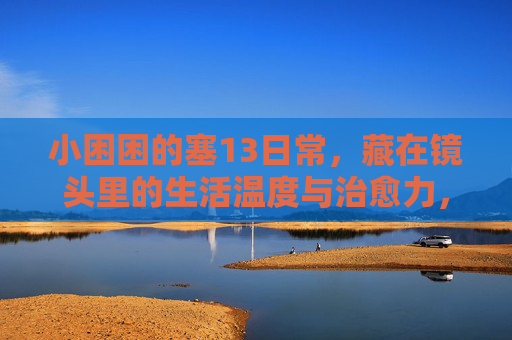 小困困的塞13日常,藏在镜头里的生活温度与治愈力,小困困镜头下的塞13日常,生活温度与治愈力 小困困的塞13日常,藏在镜头里的生活温度与治愈力,小困困镜头下的塞13日常,生活温度与治愈力