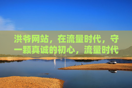 洪爷网站,在流量时代,守一颗真诚的初心,流量时代,洪爷网站守一颗真诚初心 洪爷网站,在流量时代,守一颗真诚的初心,流量时代,洪爷网站守一颗真诚初心