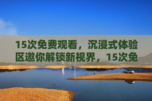 15次免费观看,沉浸式体验区邀你解锁新视界,15次免费沉浸体验,解锁新视界 15次免费观看,沉浸式体验区邀你解锁新视界,15次免费沉浸体验,解锁新视界