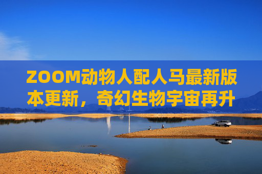 ZOOM动物人配人马最新版本更新,奇幻生物宇宙再升级,玩法与体验双重革新,ZOOM动物人配人马最新版更新,奇幻生物宇宙再升级,玩法与体验双重革新 ZOOM动物人配人马最新版本更新,奇幻生物宇宙再升级,玩法与体验双重革新,ZOOM动物人配人马最新版更新,奇幻生物宇宙再升级,玩法与体验双重革新