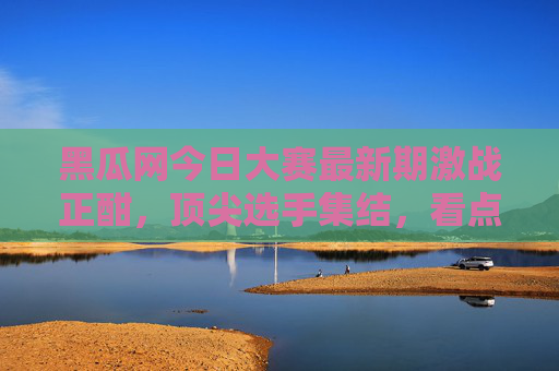 黑瓜网今日大赛最新期激战正酣,顶尖选手集结,看点全解析,黑瓜网今日大赛最新期激战正酣,顶尖选手集结,看点全解析 黑瓜网今日大赛最新期激战正酣,顶尖选手集结,看点全解析,黑瓜网今日大赛最新期激战正酣,顶尖选手集结,看点全解析