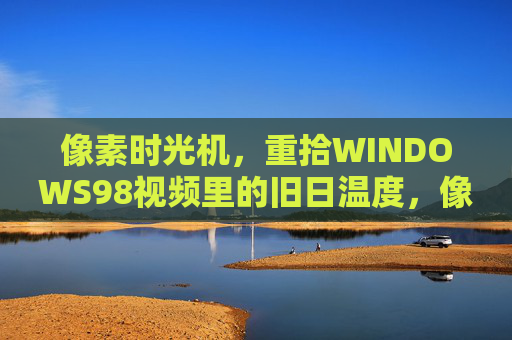 像素时光机,重拾WINDOWS98视频里的旧日温度,像素时光机,重拾WINDOWS98的旧日温度 像素时光机,重拾WINDOWS98视频里的旧日温度,像素时光机,重拾WINDOWS98的旧日温度
