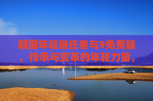 朝国年轻继任者与9免费版,传承与变革的年轻力量,朝国年轻继任者,传承与变革的年轻力量 朝国年轻继任者与9免费版,传承与变革的年轻力量,朝国年轻继任者,传承与变革的年轻力量