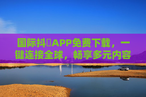 国际抖抈APP免费下载，一键连接全球，畅享多元内容盛宴，国际抖抈APP免费下载，一键连接全球，畅享多元内容盛宴