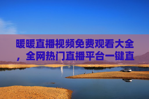 暖暖直播视频免费观看大全,全网热门直播平台一键直达,零门槛畅享精彩内容,暖暖直播免费观看大全,全网热门平台一键直达,零门槛畅享精彩 暖暖直播视频免费观看大全,全网热门直播平台一键直达,零门槛畅享精彩内容,暖暖直播免费观看大全,全网热门平台一键直达,零门槛畅享精彩