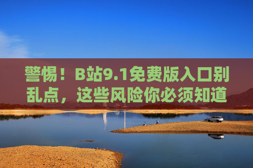警惕!B站9.1免费版入口别乱点,这些风险你必须知道,警惕!B站9.1免费版入口乱点风险多,这些你必须知道 警惕!B站9.1免费版入口别乱点,这些风险你必须知道,警惕!B站9.1免费版入口乱点风险多,这些你必须知道