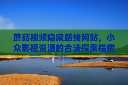 蘑菇视频隐藏路线网站，小众影视资源的合法探索指南，蘑菇视频隐藏路线，小众影视资源的合法探索指南