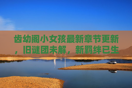 齿幼阁小女孩最新章节更新,旧谜团未解,新羁绊已生,她的命运将何去何从?齿幼阁小女孩,旧谜未解新羁绊,命运何向 齿幼阁小女孩最新章节更新,旧谜团未解,新羁绊已生,她的命运将何去何从?齿幼阁小女孩,旧谜未解新羁绊,命运何向
