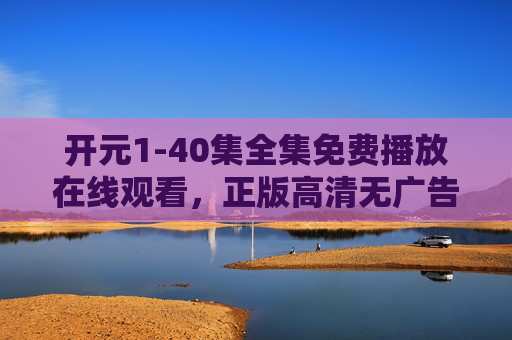 开元1-40集全集免费播放在线观看,正版高清无广告,畅享史诗级剧情盛宴,开元1-40集全集免费播放,正版高清无广告,畅享史诗级剧情盛宴 开元1-40集全集免费播放在线观看,正版高清无广告,畅享史诗级剧情盛宴,开元1-40集全集免费播放,正版高清无广告,畅享史诗级剧情盛宴