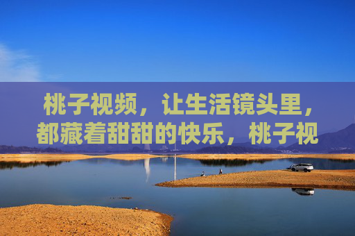 桃子视频,让生活镜头里,都藏着甜甜的快乐,桃子视频,生活镜头里的甜甜快乐 桃子视频,让生活镜头里,都藏着甜甜的快乐,桃子视频,生活镜头里的甜甜快乐