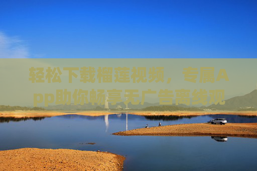 轻松下载榴莲视频,专属App助你畅享无广告离线观看,榴莲视频专属App,轻松下载无广告离线观看 轻松下载榴莲视频,专属App助你畅享无广告离线观看,榴莲视频专属App,轻松下载无广告离线观看
