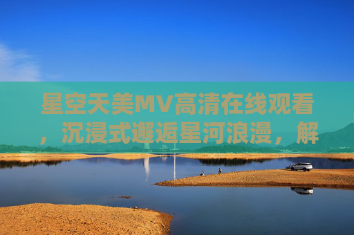 星空天美MV高清在线观看,沉浸式邂逅星河浪漫,解锁极致视听盛宴,沉浸式星空天美MV,邂逅星河浪漫,解锁极致视听盛宴 星空天美MV高清在线观看,沉浸式邂逅星河浪漫,解锁极致视听盛宴,沉浸式星空天美MV,邂逅星河浪漫,解锁极致视听盛宴