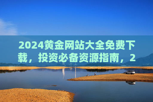 2024黄金网站大全免费下载,投资必备资源指南,2024黄金网站大全免费下载,投资必备资源指南 2024黄金网站大全免费下载,投资必备资源指南,2024黄金网站大全免费下载,投资必备资源指南