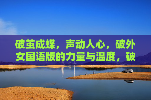 破茧成蝶,声动人心,破外女国语版的力量与温度,破茧成蝶,声动人心,破外女国语版的力量与温度 破茧成蝶,声动人心,破外女国语版的力量与温度,破茧成蝶,声动人心,破外女国语版的力量与温度