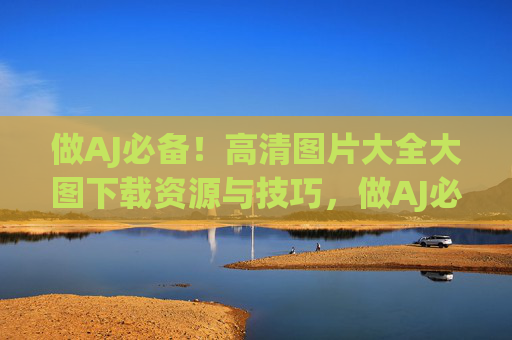 做AJ必备!高清图片大全大图下载资源与技巧,做AJ必备,高清图片大全大图下载资源与技巧 做AJ必备!高清图片大全大图下载资源与技巧,做AJ必备,高清图片大全大图下载资源与技巧