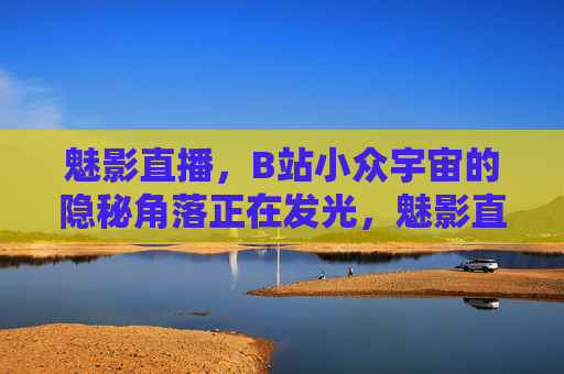 魅影直播,B站小众宇宙的隐秘角落正在发光,魅影直播,B站小众宇宙的隐秘发光 魅影直播,B站小众宇宙的隐秘角落正在发光,魅影直播,B站小众宇宙的隐秘发光