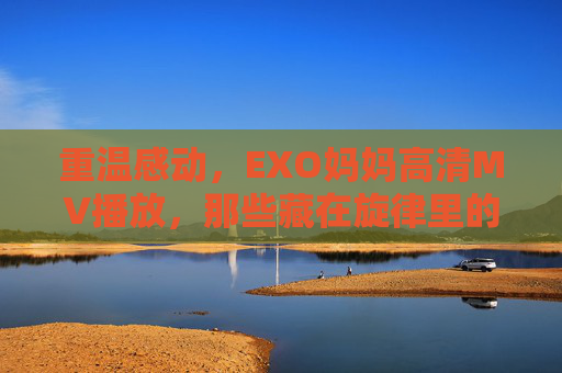 重温感动,EXO妈妈高清MV播放,那些藏在旋律里的温暖时光,EXO妈妈高清MV,重温感动,旋律里的温暖时光 重温感动,EXO妈妈高清MV播放,那些藏在旋律里的温暖时光,EXO妈妈高清MV,重温感动,旋律里的温暖时光