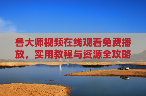 鲁大师视频在线观看免费播放,实用教程与资源全攻略,鲁大师视频免费观看,实用教程与资源全攻略 鲁大师视频在线观看免费播放,实用教程与资源全攻略,鲁大师视频免费观看,实用教程与资源全攻略