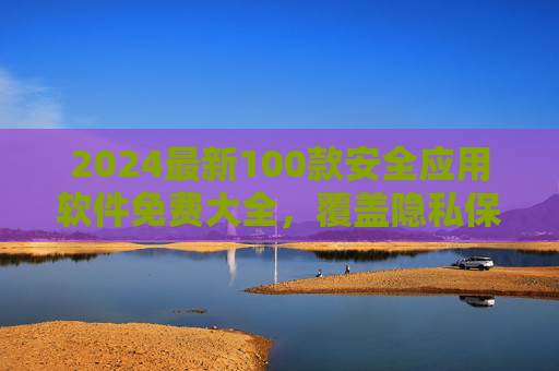 2024最新100款安全应用软件免费大全，覆盖隐私保护、杀毒防护、数据加密，一站式守护你的数字生活，2024最新100款免费安全应用软件大全，一站式守护你的数字生活