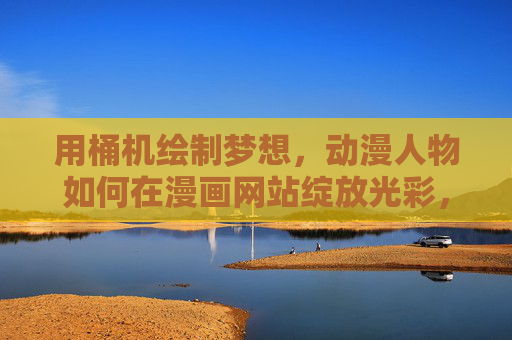 用桶机绘制梦想,动漫人物如何在漫画网站绽放光彩,桶机绘梦,动漫人物漫画网站绽放光彩 用桶机绘制梦想,动漫人物如何在漫画网站绽放光彩,桶机绘梦,动漫人物漫画网站绽放光彩
