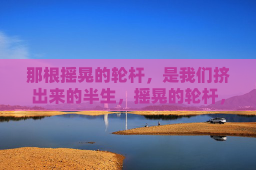 那根摇晃的轮杆,是我们挤出来的半生,摇晃的轮杆,挤出来的半生 那根摇晃的轮杆,是我们挤出来的半生,摇晃的轮杆,挤出来的半生