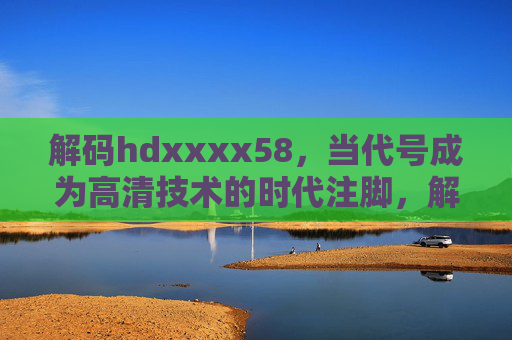 解码hdxxxx58,当代号成为高清技术的时代注脚,解码hdxxxx58,高清技术的时代注脚 解码hdxxxx58,当代号成为高清技术的时代注脚,解码hdxxxx58,高清技术的时代注脚