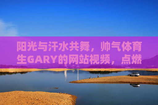 阳光与汗水共舞,帅气体育生GARY的网站视频,点燃青春活力,帅气体育生GARY,阳光汗水舞动青春活力 阳光与汗水共舞,帅气体育生GARY的网站视频,点燃青春活力,帅气体育生GARY,阳光汗水舞动青春活力