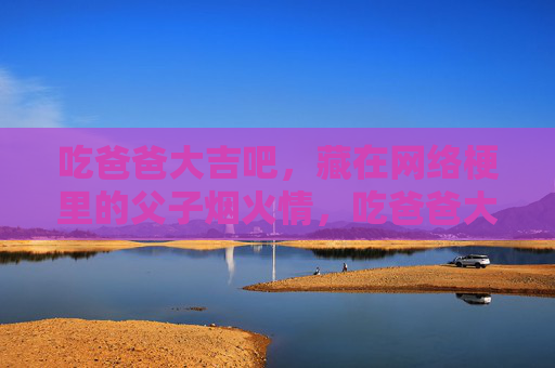 吃爸爸大吉吧，藏在网络梗里的父子烟火情，吃爸爸大吉吧，藏在网络梗里的父子烟火情