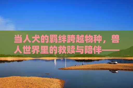 当人犬的羁绊跨越物种,兽人世界里的救赎与陪伴——免费完整版,跨越物种的救赎,兽人世界人犬羁绊 当人犬的羁绊跨越物种,兽人世界里的救赎与陪伴——免费完整版,跨越物种的救赎,兽人世界人犬羁绊