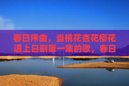 春日序曲,当桃花杏花樱花遇上日剧第一集的歌,春日序曲,当桃花杏花樱花邂逅日剧初章的歌 春日序曲,当桃花杏花樱花遇上日剧第一集的歌,春日序曲,当桃花杏花樱花邂逅日剧初章的歌