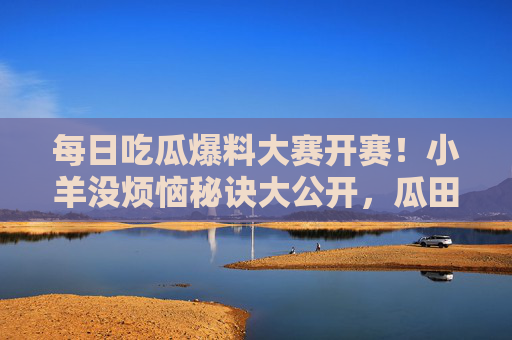 每日吃瓜爆料大赛开赛!小羊没烦恼秘诀大公开,瓜田里的快乐哲学,小羊的瓜田快乐哲学,每日吃瓜大赛没烦恼秘诀大公开 每日吃瓜爆料大赛开赛!小羊没烦恼秘诀大公开,瓜田里的快乐哲学,小羊的瓜田快乐哲学,每日吃瓜大赛没烦恼秘诀大公开