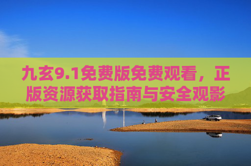 九玄9.1免费版免费观看，正版资源获取指南与安全观影提醒，九玄9.1免费版，正版获取指南与安全观影提醒
