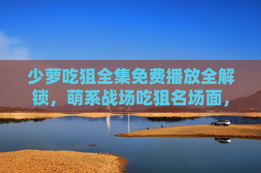 少萝吃狙全集免费播放全解锁,萌系战场吃狙名场面,这波操作太秀了!少萝吃狙,萌系战场名场面操作秀 少萝吃狙全集免费播放全解锁,萌系战场吃狙名场面,这波操作太秀了!少萝吃狙,萌系战场名场面操作秀