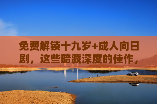免费解锁十九岁+成人向日剧,这些暗藏深度的佳作,你看过几部?免费解锁十九岁+成人日剧,暗藏深度的佳作 免费解锁十九岁+成人向日剧,这些暗藏深度的佳作,你看过几部?免费解锁十九岁+成人日剧,暗藏深度的佳作