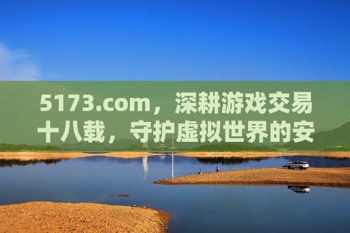 5173.com，深耕游戏交易十八载，守护虚拟世界的安全港，5173.com，十八载深耕游戏交易，守护虚拟世界安全港