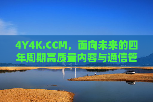 4Y4K.CCM,面向未来的四年周期高质量内容与通信管理框架,4Y4K.CCM,面向未来的四年周期高质量内容与通信管理框架 4Y4K.CCM,面向未来的四年周期高质量内容与通信管理框架,4Y4K.CCM,面向未来的四年周期高质量内容与通信管理框架