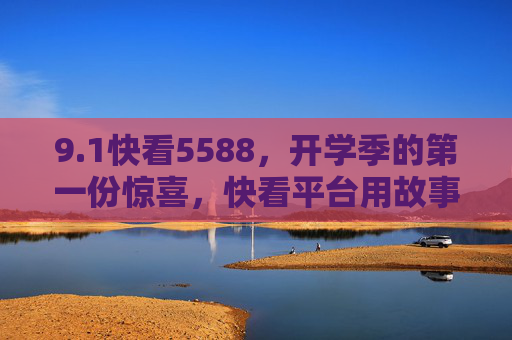 9.1快看5588,开学季的第一份惊喜,快看平台用故事点亮新学期,开学季惊喜!快看5588用故事点亮新学期 9.1快看5588,开学季的第一份惊喜,快看平台用故事点亮新学期,开学季惊喜!快看5588用故事点亮新学期