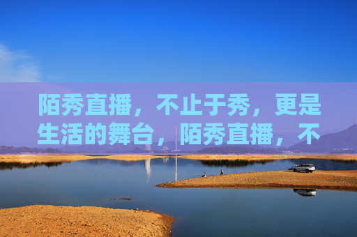 陌秀直播,不止于秀,更是生活的舞台,陌秀直播,不止于秀,生活即舞台 陌秀直播,不止于秀,更是生活的舞台,陌秀直播,不止于秀,生活即舞台