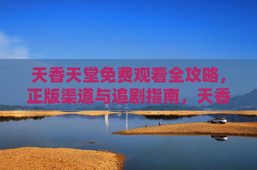 天香天堂免费观看全攻略,正版渠道与追剧指南,天香天堂免费观看全攻略,正版渠道与追剧指南 天香天堂免费观看全攻略,正版渠道与追剧指南,天香天堂免费观看全攻略,正版渠道与追剧指南