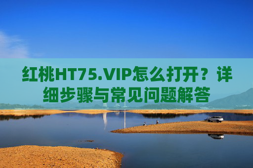 红桃HT75.VIP怎么打开?详细步骤与常见问题解答 红桃HT75.VIP怎么打开?详细步骤与常见问题解答